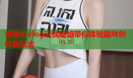 黄糖心vlog玩偶姐姐带你体验趣味创作新玩法