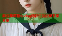 麻豆草莓糖心vlog精彩生活记录平家分享