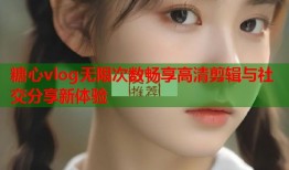糖心vlog无限次数畅享高清剪辑与社交分享新体验