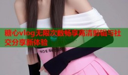 糖心vlog无限次数畅享高清剪辑与社交分享新体验