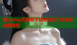 糖心vlog无限看下载高清无广告畅享追剧体验