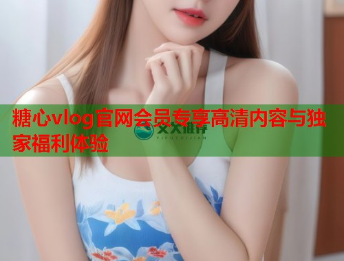 糖心vlog官网会员专享高清内容与独家福利体验