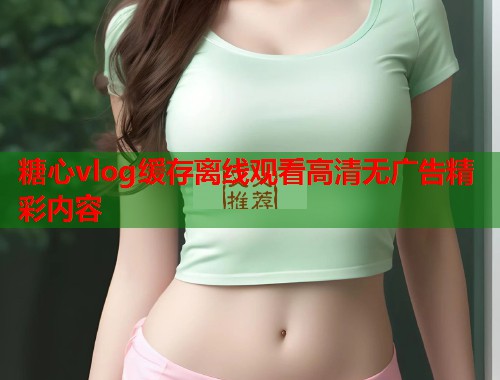 糖心vlog缓存离线观看高清无广告精彩内容